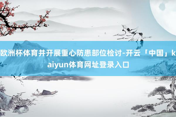 欧洲杯体育并开展重心防患部位检讨-开云「中国」kaiyun体育网址登录入口