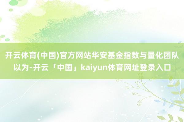开云体育(中国)官方网站　　华安基金指数与量化团队以为-开云「中国」kaiyun体育网址登录入口