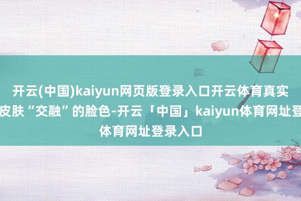 开云(中国)kaiyun网页版登录入口开云体育真实和通盘皮肤“交融”的脸色-开云「中国」kaiyun体育网址登录入口