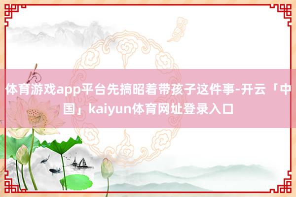 体育游戏app平台先搞昭着带孩子这件事-开云「中国」kaiyun体育网址登录入口