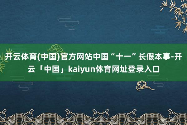 开云体育(中国)官方网站中国“十一”长假本事-开云「中国」kaiyun体育网址登录入口