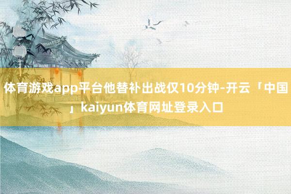 体育游戏app平台他替补出战仅10分钟-开云「中国」kaiyun体育网址登录入口
