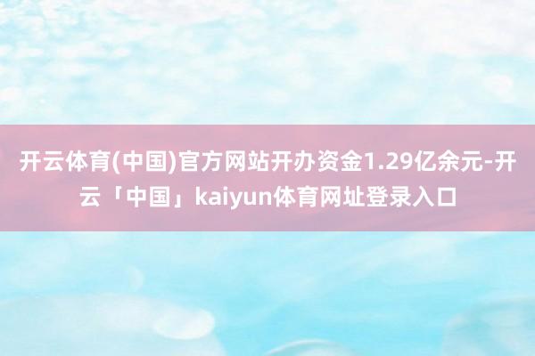 开云体育(中国)官方网站开办资金1.29亿余元-开云「中国」kaiyun体育网址登录入口