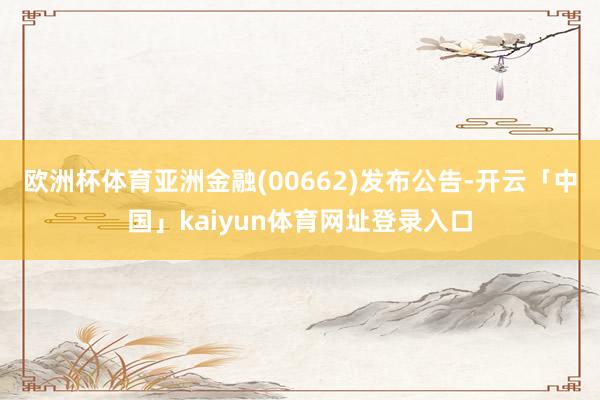 欧洲杯体育亚洲金融(00662)发布公告-开云「中国」kaiyun体育网址登录入口
