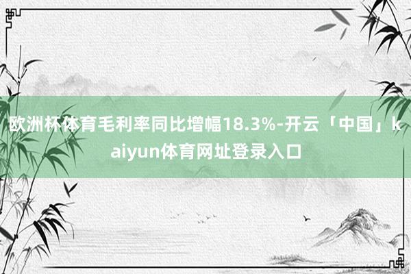 欧洲杯体育毛利率同比增幅18.3%-开云「中国」kaiyun体育网址登录入口