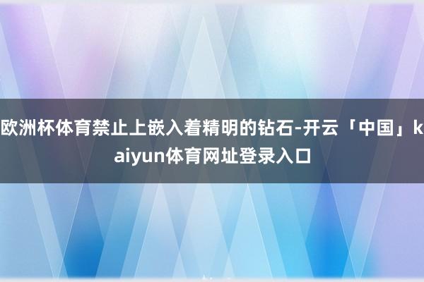 欧洲杯体育禁止上嵌入着精明的钻石-开云「中国」kaiyun体育网址登录入口