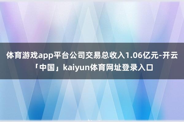 体育游戏app平台公司交易总收入1.06亿元-开云「中国」kaiyun体育网址登录入口