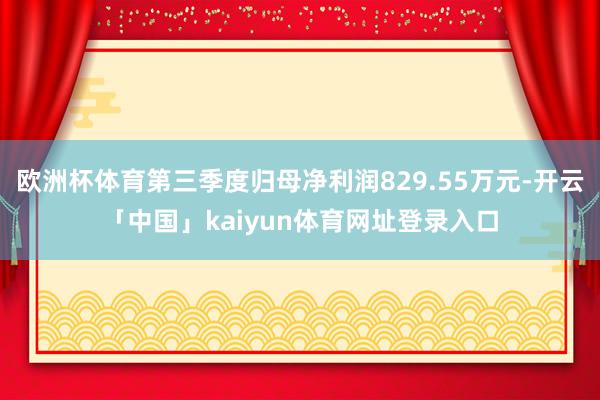 欧洲杯体育第三季度归母净利润829.55万元-开云「中国」kaiyun体育网址登录入口