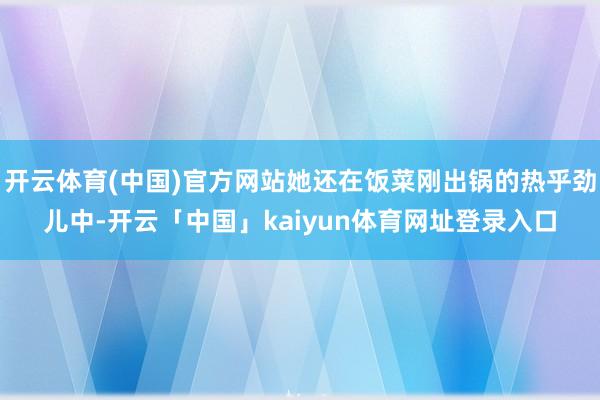 开云体育(中国)官方网站她还在饭菜刚出锅的热乎劲儿中-开云「中国」kaiyun体育网址登录入口