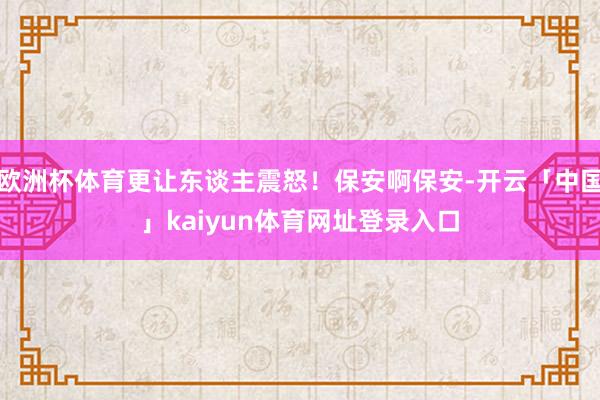欧洲杯体育更让东谈主震怒！保安啊保安-开云「中国」kaiyun体育网址登录入口