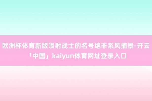 欧洲杯体育新版喷射战士的名号绝非系风捕景-开云「中国」kaiyun体育网址登录入口