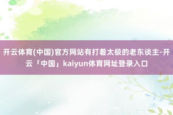 开云体育(中国)官方网站有打着太极的老东谈主-开云「中国」kaiyun体育网址登录入口