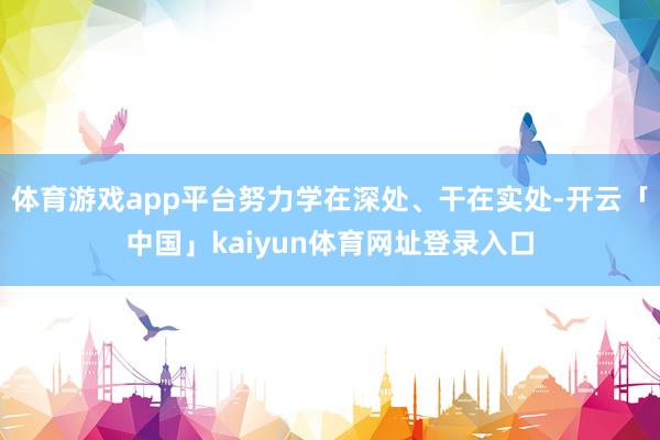 体育游戏app平台努力学在深处、干在实处-开云「中国」kaiyun体育网址登录入口