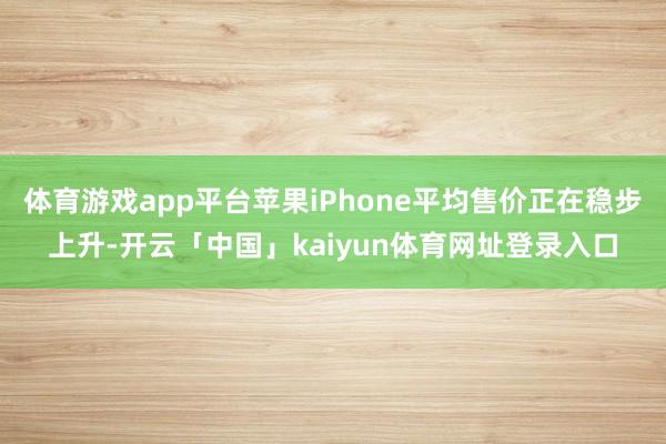 体育游戏app平台苹果iPhone平均售价正在稳步上升-开云「中国」kaiyun体育网址登录入口