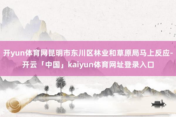 开yun体育网昆明市东川区林业和草原局马上反应-开云「中国」kaiyun体育网址登录入口