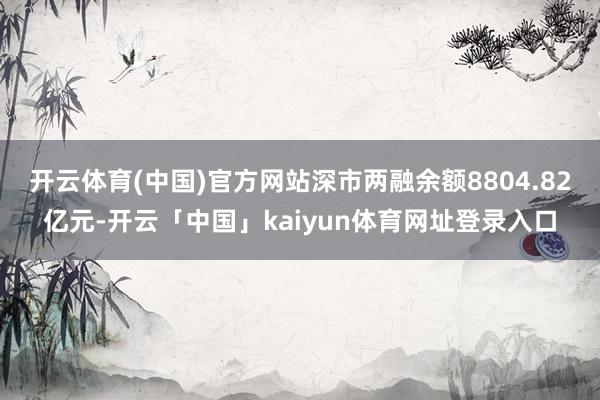 开云体育(中国)官方网站深市两融余额8804.82亿元-开云「中国」kaiyun体育网址登录入口