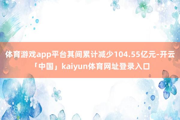 体育游戏app平台其间累计减少104.55亿元-开云「中国」kaiyun体育网址登录入口