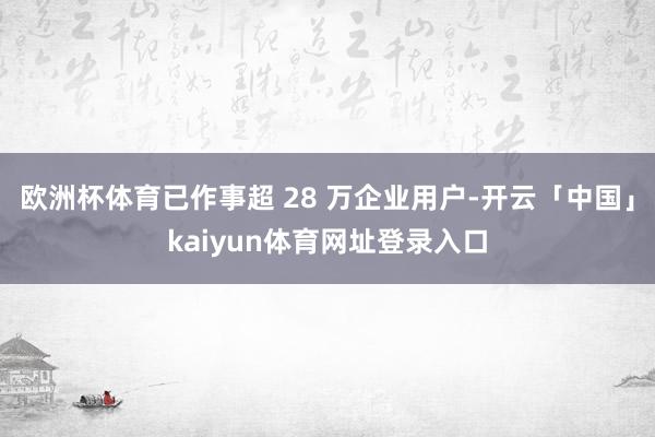 欧洲杯体育已作事超 28 万企业用户-开云「中国」kaiyun体育网址登录入口