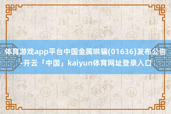 体育游戏app平台中国金属哄骗(01636)发布公告-开云「中国」kaiyun体育网址登录入口