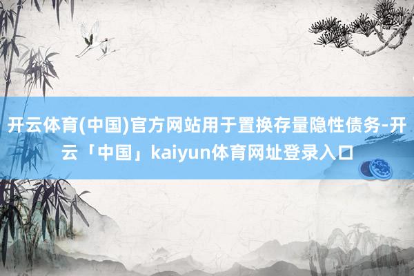 开云体育(中国)官方网站用于置换存量隐性债务-开云「中国」kaiyun体育网址登录入口