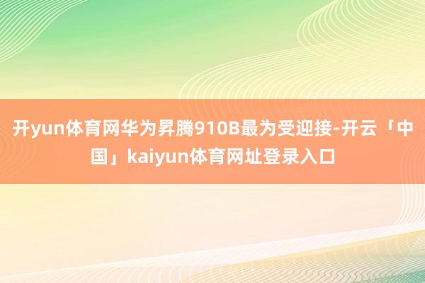 开yun体育网华为昇腾910B最为受迎接-开云「中国」kaiyun体育网址登录入口