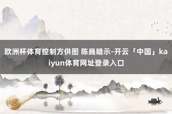 欧洲杯体育控制方供图 　　陈巍暗示-开云「中国」kaiyun体育网址登录入口