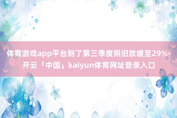 体育游戏app平台到了第三季度照旧放缓至29%-开云「中国」kaiyun体育网址登录入口