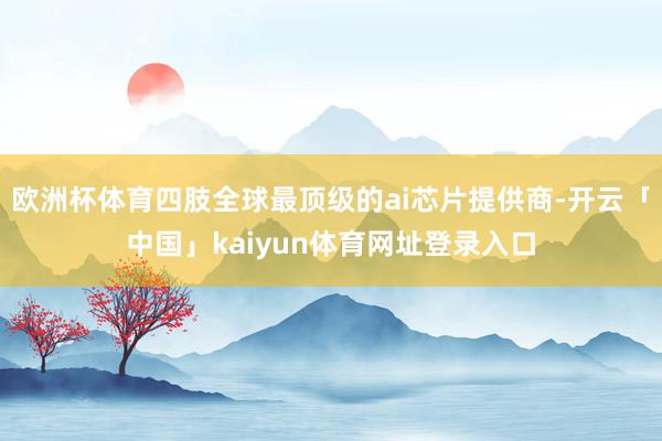 欧洲杯体育四肢全球最顶级的ai芯片提供商-开云「中国」kaiyun体育网址登录入口