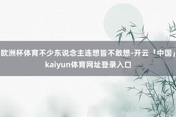 欧洲杯体育不少东说念主连想皆不敢想-开云「中国」kaiyun体育网址登录入口