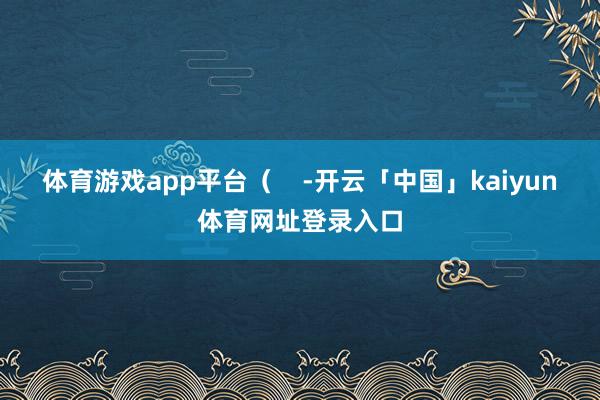 体育游戏app平台（    -开云「中国」kaiyun体育网址登录入口