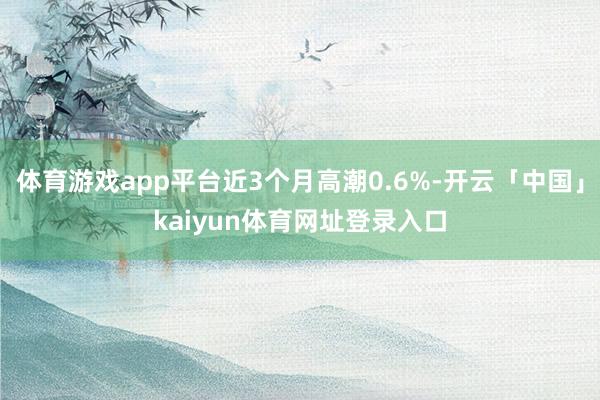 体育游戏app平台近3个月高潮0.6%-开云「中国」kaiyun体育网址登录入口
