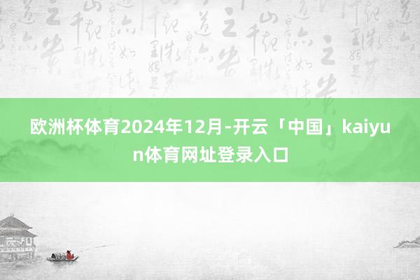 欧洲杯体育　　2024年12月-开云「中国」kaiyun体育网址登录入口
