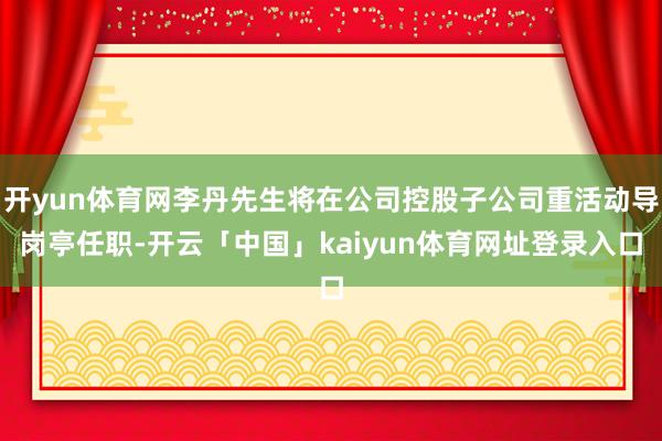 开yun体育网李丹先生将在公司控股子公司重活动导岗亭任职-开云「中国」kaiyun体育网址登录入口