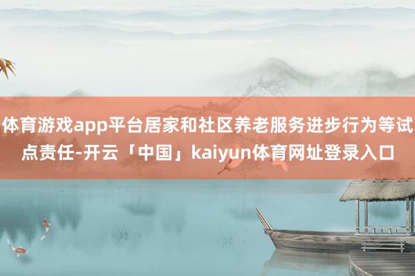 体育游戏app平台居家和社区养老服务进步行为等试点责任-开云「中国」kaiyun体育网址登录入口