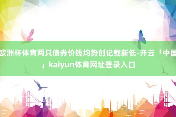 欧洲杯体育两只债券价钱均势创记载新低-开云「中国」kaiyun体育网址登录入口