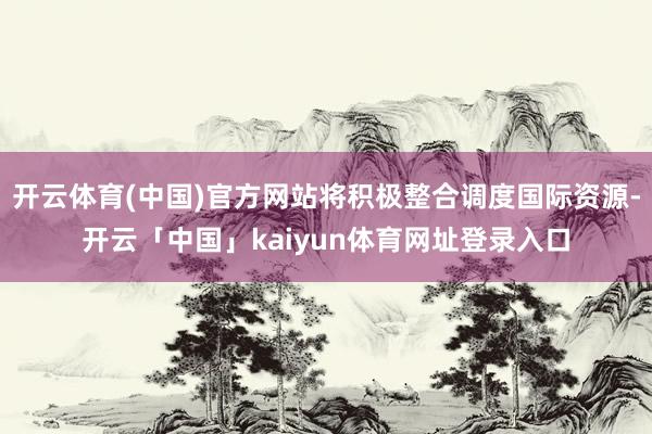 开云体育(中国)官方网站将积极整合调度国际资源-开云「中国」kaiyun体育网址登录入口
