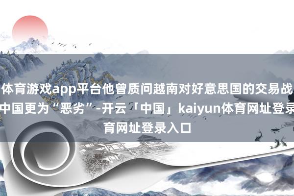 体育游戏app平台他曾质问越南对好意思国的交易战术比中国更为“恶劣”-开云「中国」kaiyun体育网址登录入口