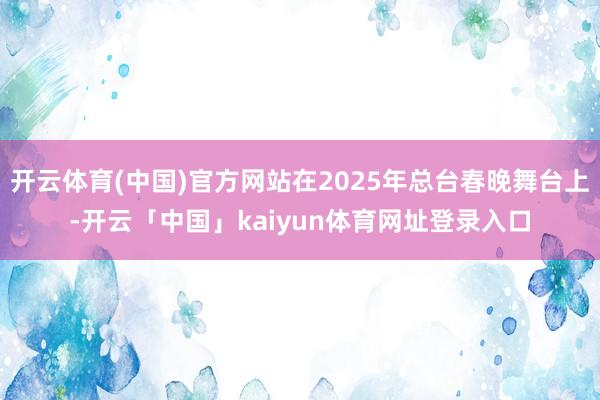 开云体育(中国)官方网站在2025年总台春晚舞台上-开云「中国」kaiyun体育网址登录入口