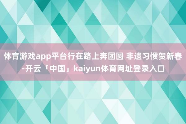 体育游戏app平台行在路上奔团圆 非遗习惯贺新春-开云「中国」kaiyun体育网址登录入口
