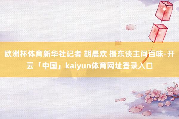 欧洲杯体育新华社记者 胡晨欢 摄东谈主间百味-开云「中国」kaiyun体育网址登录入口