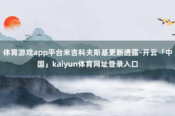 体育游戏app平台米吉科夫斯基更新透露-开云「中国」kaiyun体育网址登录入口