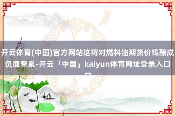 开云体育(中国)官方网站这将对燃料油期货价钱酿成负面牵累-开云「中国」kaiyun体育网址登录入口