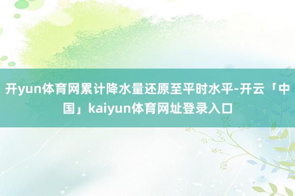 开yun体育网累计降水量还原至平时水平-开云「中国」kaiyun体育网址登录入口