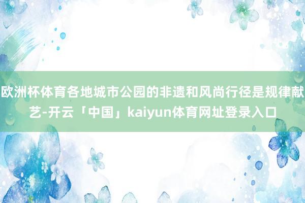 欧洲杯体育各地城市公园的非遗和风尚行径是规律献艺-开云「中国」kaiyun体育网址登录入口