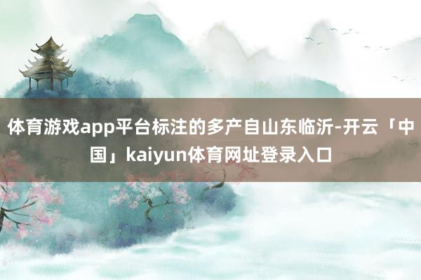 体育游戏app平台标注的多产自山东临沂-开云「中国」kaiyun体育网址登录入口