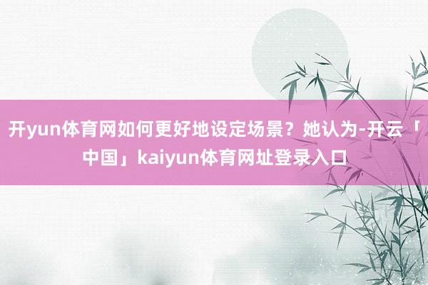 开yun体育网如何更好地设定场景？她认为-开云「中国」kaiyun体育网址登录入口