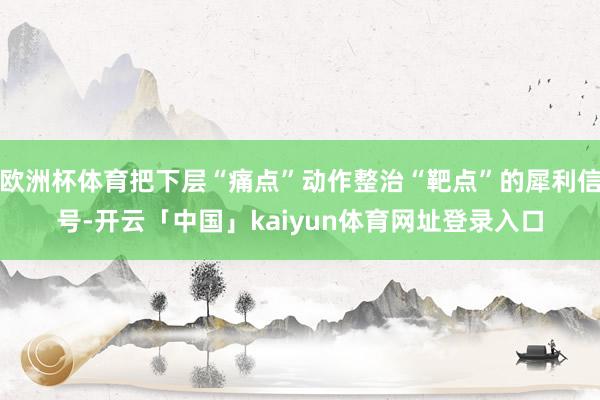 欧洲杯体育把下层“痛点”动作整治“靶点”的犀利信号-开云「中国」kaiyun体育网址登录入口
