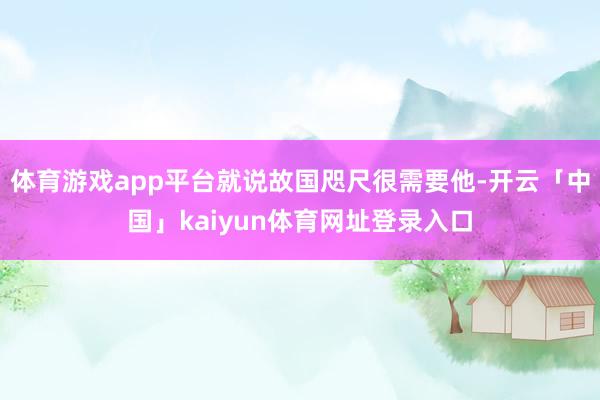 体育游戏app平台就说故国咫尺很需要他-开云「中国」kaiyun体育网址登录入口