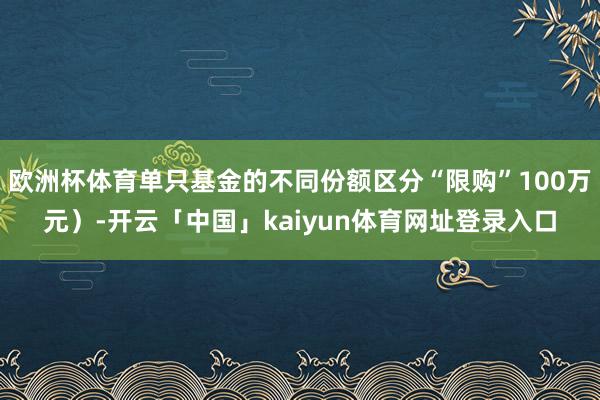 欧洲杯体育单只基金的不同份额区分“限购”100万元）-开云「中国」kaiyun体育网址登录入口
