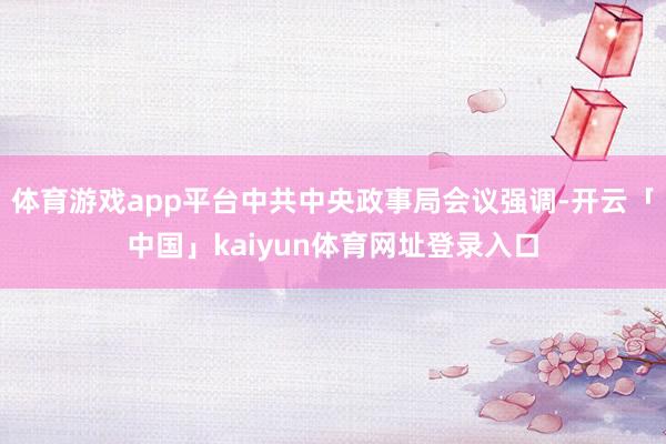 体育游戏app平台中共中央政事局会议强调-开云「中国」kaiyun体育网址登录入口